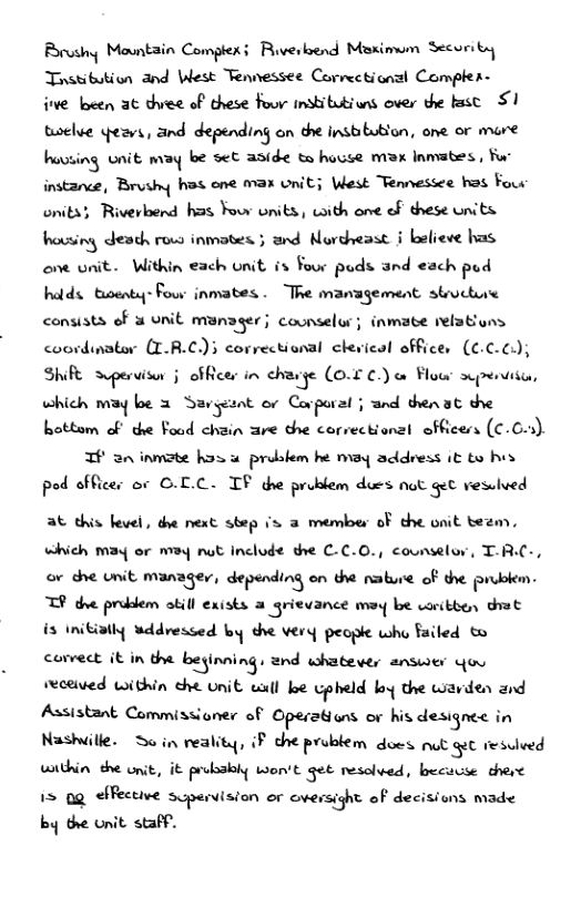 Brushy Mountain Comptexi Ruverbend Meximum Secoriby Tnstibution and West Tennessee Corrcetionsl Compler-  e been 3t thiee of these Four institutiuns over the ks S twelve yeavs, and depending on dhe instibubion, one or mure huuting wnit may be set anide t house max Inmates, o instance, Bruthy hos ene max onit; West Tennessee hos Four onits} Riverbend has Four units, with one of these units housing death rous inmotes 3 and Nordveast § believe has o unit. Within each onit is Your puds and each pod hatds twenty- Four inmates . The management structue consists of 3 unit munager; counselor; inmate relatins coordimator (T.R.C)} correctional clevical offices (C  Shife Spervisor j ofRicer in d\&f (0.5 ¢) o Flow scpentiicn, which may be 3 Savgunt or Covporal j and thenat dhe hottom of the Foud chain are the corvectional officens (C.C5). TH 2 inmote hos u probkem he may address it to hes pod offices or G.L.C. TF the problem dues ot Get vesulved  at this level, dhe next step s 3 member of the onit teem.  which may or M3y nut Inclode the C-C.0., counselor, T-RC-, or dhe Lnit manager, di’yundlns on the nature of the P.‘Jgkm. TP dve probdem okill exists a grievance may be woribben that  is Initially uddressed by the very peopie who failed & comect it in e beginning, and whatewes st You seceived within che unit wll ke cpheld by the wavien 2nd Assistant Commissioner of Operations or his designee in Nashuille: 3o in reality, iF che prublem does ot gt resuved within the onit, it probsbiy Won’t get resolved, becucse theve 15 0g effective scperision or oversight of decisiuns made  by the unit. staff. 